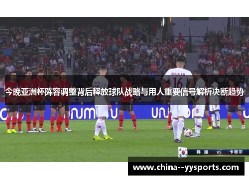 今晚亚洲杯阵容调整背后释放球队战略与用人重要信号解析决断趋势 今晚亚洲杯阵容调整背后释放球队战略与用人重要信号解析决断趋势