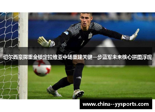 切尔西豪掷重金锁定拉维亚中场重建关键一步蓝军未来核心拼图浮现